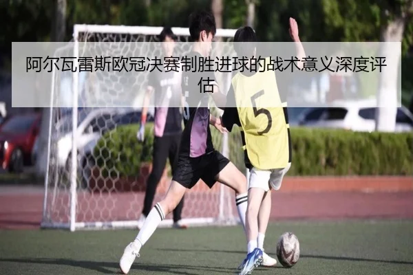 阿尔瓦雷斯欧冠决赛制胜进球的战术意义深度评估